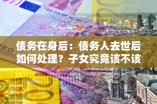 北京债务在身后：债务人去世后如何处理？子女究竟该不该还钱？