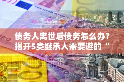 北京债务人离世后债务怎么办？揭开5类继承人需要避的“坑”