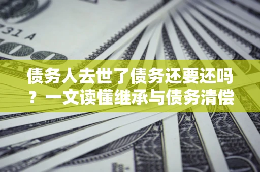 北京债务人去世了债务还要还吗？一文读懂继承与债务清偿