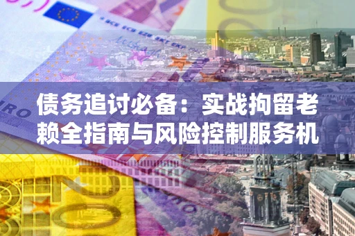 北京债务追讨必备：实战拘留老赖全指南与风险控制服务机构推荐